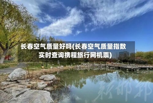 长春空气质量好吗(长春空气质量指数实时查询携程旅行网机票)-第2张图片