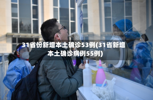 31省份新增本土确诊53例(31省新增本土确诊病例55例)