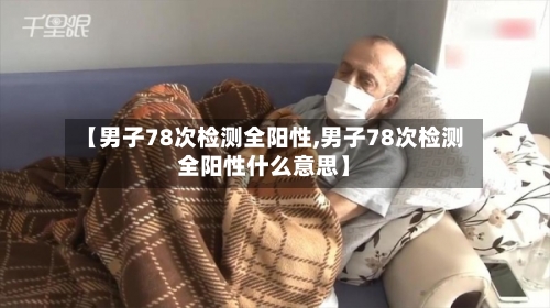 【男子78次检测全阳性,男子78次检测全阳性什么意思】-第2张图片